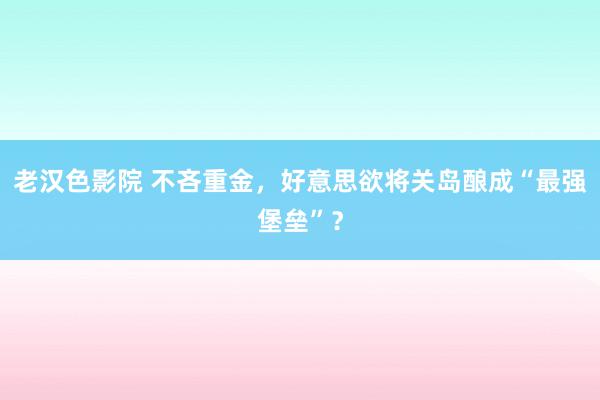 老汉色影院 不吝重金，好意思欲将关岛酿成“最强堡垒”？