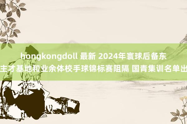 hongkongdoll 最新 2024年寰球后备东谈主才基地和业余体校手球锦标赛阻隔 国青集训名单出炉