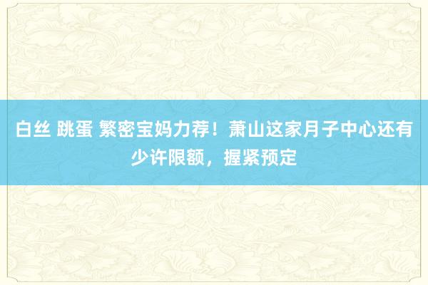 白丝 跳蛋 繁密宝妈力荐！萧山这家月子中心还有少许限额，握紧预定