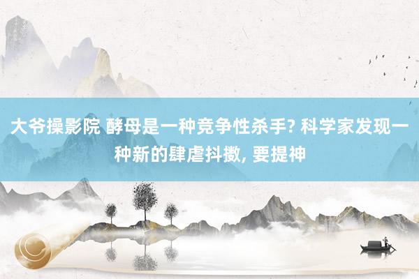 大爷操影院 酵母是一种竞争性杀手? 科学家发现一种新的肆虐抖擞， 要提神