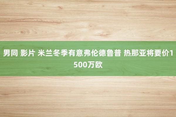 男同 影片 米兰冬季有意弗伦德鲁普 热那亚将要价1500万欧