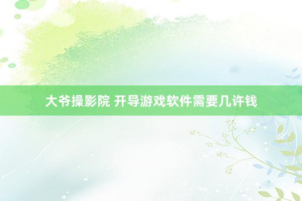 大爷操影院 开导游戏软件需要几许钱