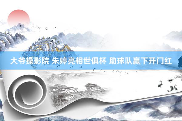 大爷操影院 朱婷亮相世俱杯 助球队赢下开门红