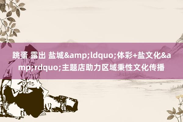 跳蛋 露出 盐城&ldquo;体彩+盐文化&rdquo;主题店助力区域秉性文化传播