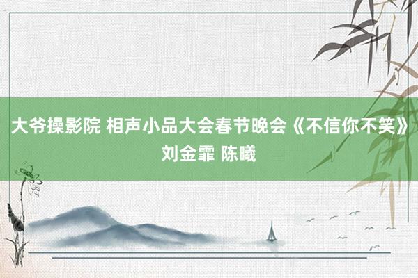大爷操影院 相声小品大会春节晚会《不信你不笑》刘金霏 陈曦