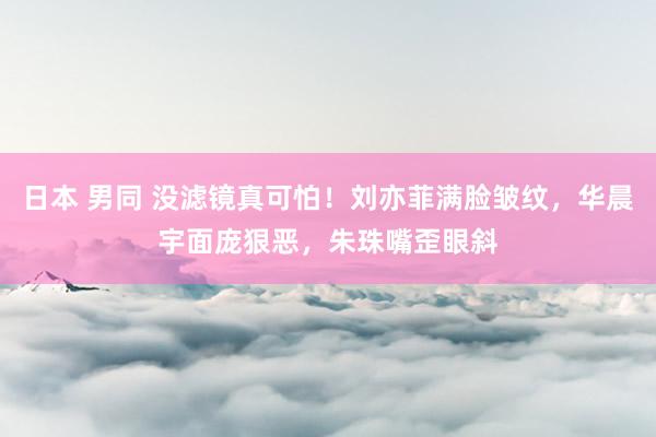 日本 男同 没滤镜真可怕！刘亦菲满脸皱纹，华晨宇面庞狠恶，朱珠嘴歪眼斜