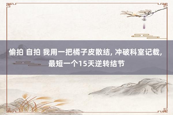 偷拍 自拍 我用一把橘子皮散结， 冲破科室记载， 最短一个15天逆转结节