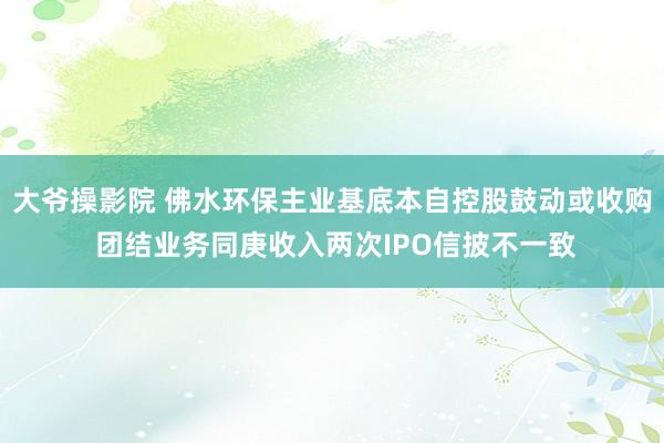 大爷操影院 佛水环保主业基底本自控股鼓动或收购 团结业务同庚收入两次IPO信披不一致