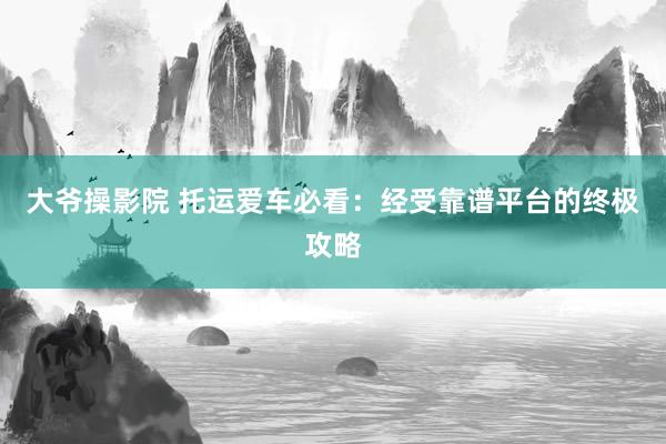 大爷操影院 托运爱车必看：经受靠谱平台的终极攻略