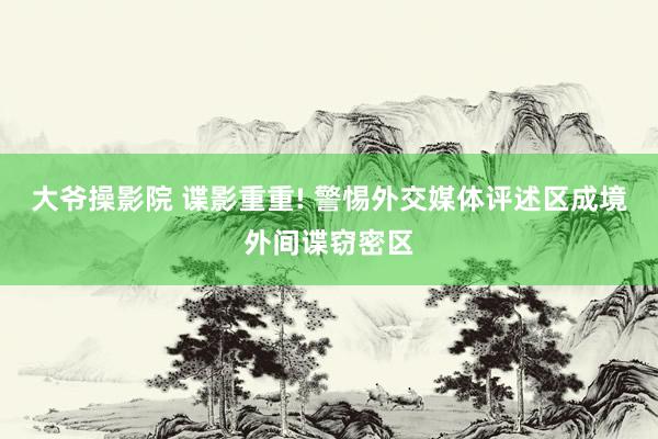 大爷操影院 谍影重重! 警惕外交媒体评述区成境外间谍窃密区