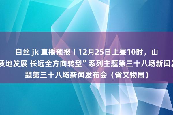 白丝 jk 直播预报丨12月25日上昼10时，山西将举行“股东高质地发展 长远全方向转型”系列主题第三十八场新闻发布会（省文物局）