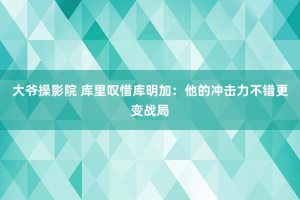 大爷操影院 库里叹惜库明加：他的冲击力不错更变战局