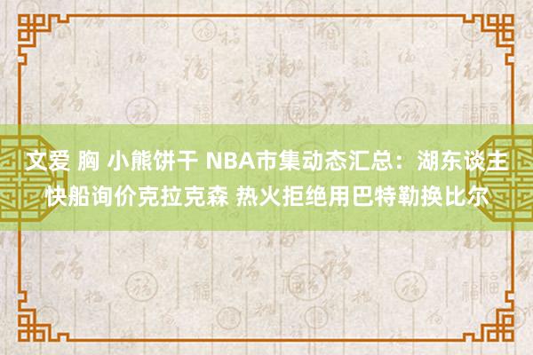 文爱 胸 小熊饼干 NBA市集动态汇总：湖东谈主快船询价克拉克森 热火拒绝用巴特勒换比尔