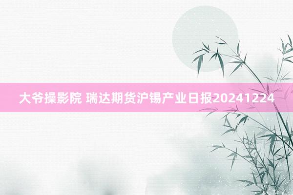 大爷操影院 瑞达期货沪锡产业日报20241224
