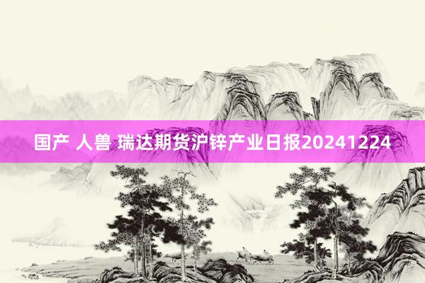 国产 人兽 瑞达期货沪锌产业日报20241224