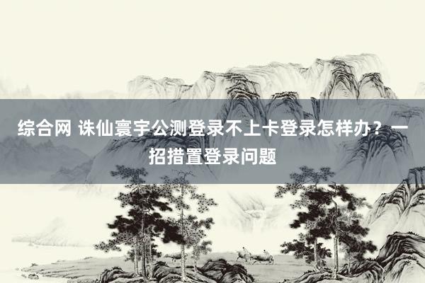 综合网 诛仙寰宇公测登录不上卡登录怎样办？一招措置登录问题