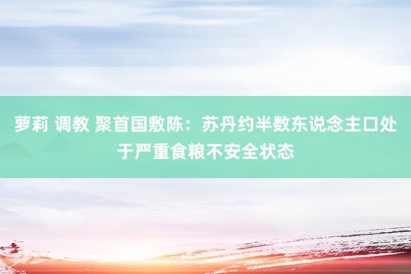 萝莉 调教 聚首国敷陈：苏丹约半数东说念主口处于严重食粮不安全状态