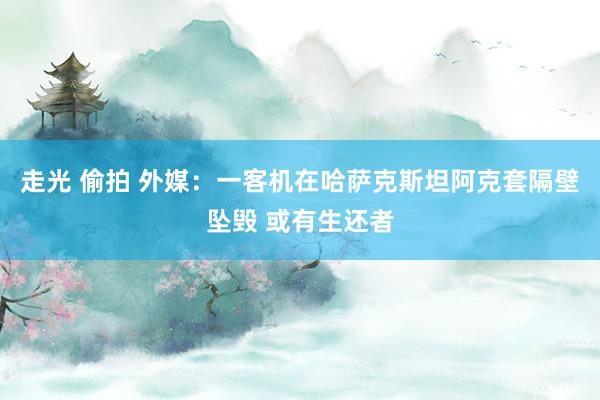 走光 偷拍 外媒：一客机在哈萨克斯坦阿克套隔壁坠毁 或有生还者