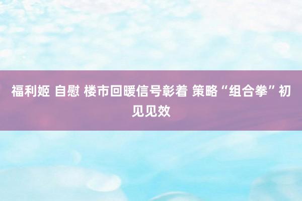 福利姬 自慰 楼市回暖信号彰着 策略“组合拳”初见见效