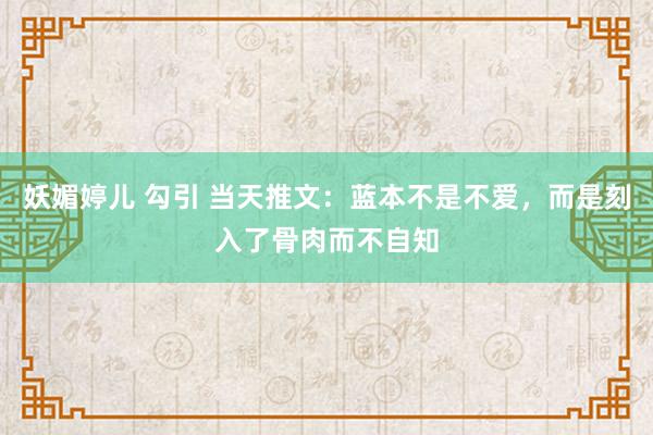 妖媚婷儿 勾引 当天推文：蓝本不是不爱，而是刻入了骨肉而不自知