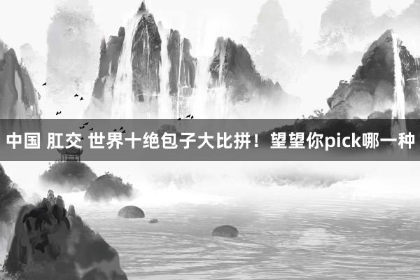 中国 肛交 世界十绝包子大比拼！望望你pick哪一种