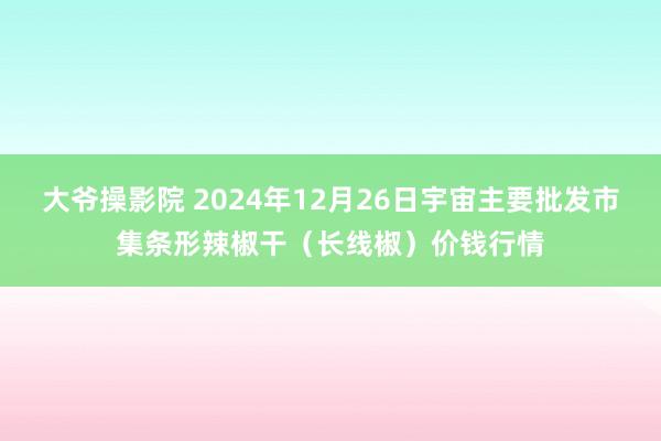 大爷操影院 2024年12月26日宇宙主要批发市集条形辣椒干（长线椒）价钱行情