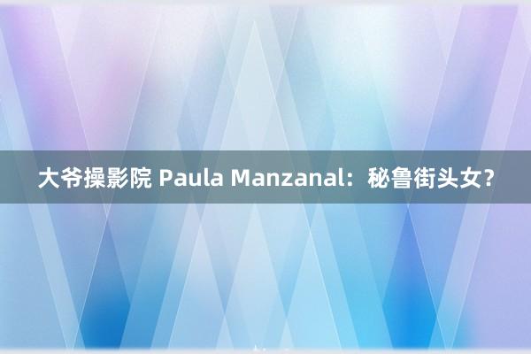 大爷操影院 Paula Manzanal：秘鲁街头女？