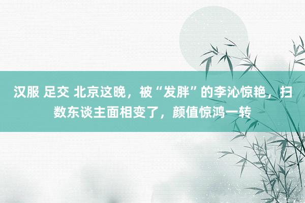 汉服 足交 北京这晚，被“发胖”的李沁惊艳，扫数东谈主面相变了，颜值惊鸿一转