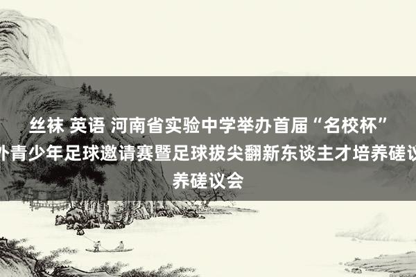 丝袜 英语 河南省实验中学举办首届“名校杯”海外青少年足球邀请赛暨足球拔尖翻新东谈主才培养磋议会