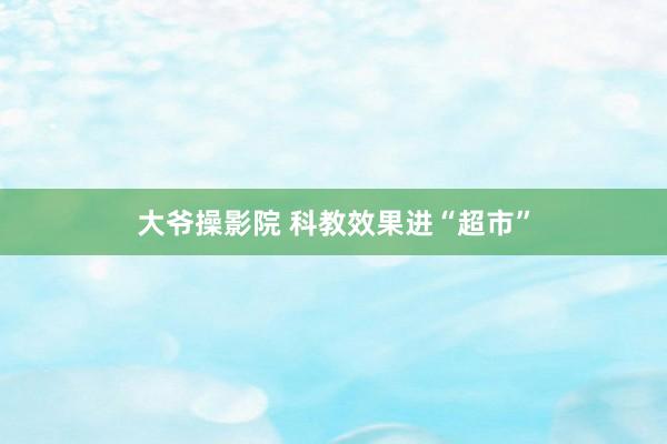 大爷操影院 科教效果进“超市”
