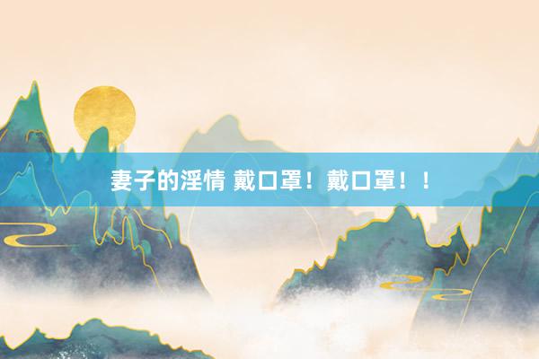 妻子的淫情 戴口罩！戴口罩！！
