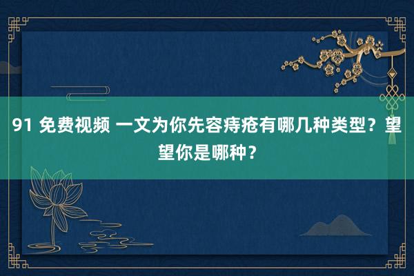 91 免费视频 一文为你先容痔疮有哪几种类型？望望你是哪种？