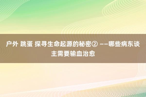 户外 跳蛋 探寻生命起源的秘密② ——哪些病东谈主需要输血治愈