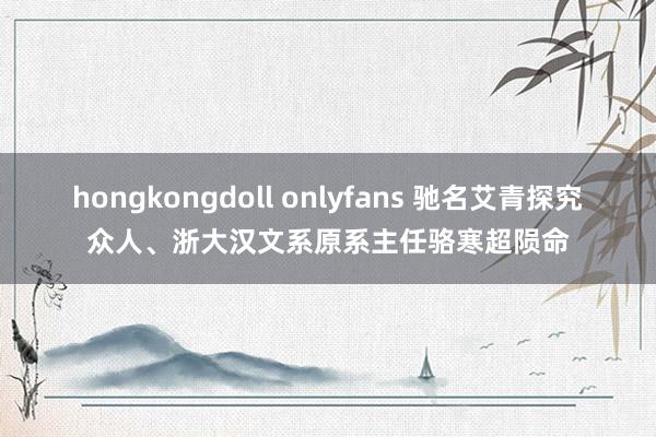 hongkongdoll onlyfans 驰名艾青探究众人、浙大汉文系原系主任骆寒超陨命
