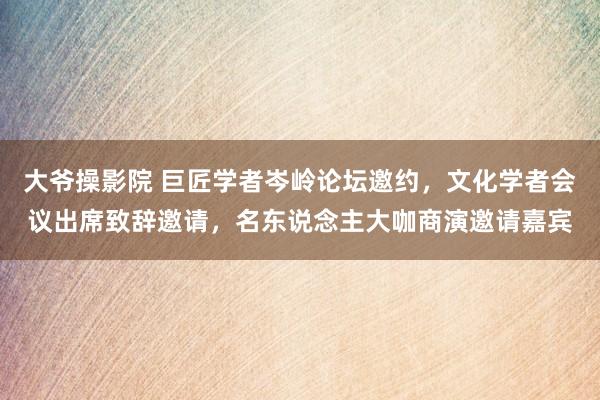 大爷操影院 巨匠学者岑岭论坛邀约，文化学者会议出席致辞邀请，名东说念主大咖商演邀请嘉宾