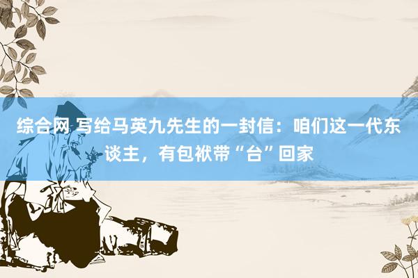 综合网 写给马英九先生的一封信：咱们这一代东谈主，有包袱带“台”回家