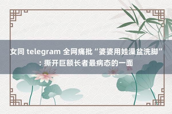 女同 telegram 全网痛批“婆婆用娃澡盆洗脚”: 撕开巨额长者最病态的一面