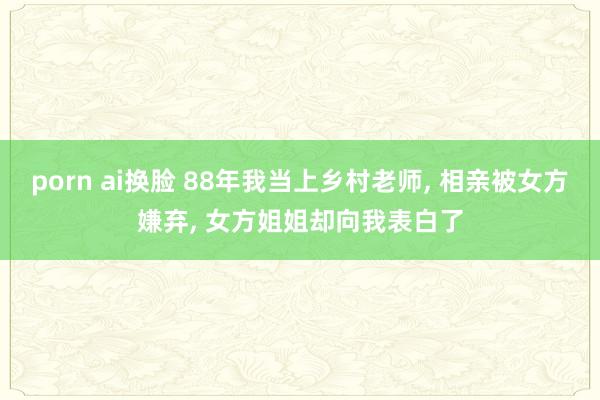 porn ai换脸 88年我当上乡村老师， 相亲被女方嫌弃， 女方姐姐却向我表白了