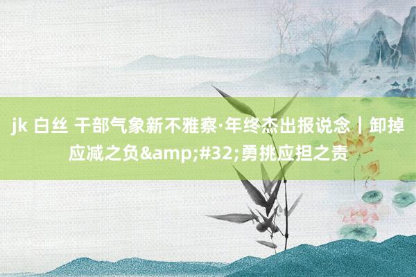 jk 白丝 干部气象新不雅察·年终杰出报说念｜卸掉应减之负&#32;勇挑应担之责