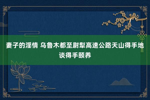 妻子的淫情 乌鲁木都至尉犁高速公路天山得手地谈得手颐养