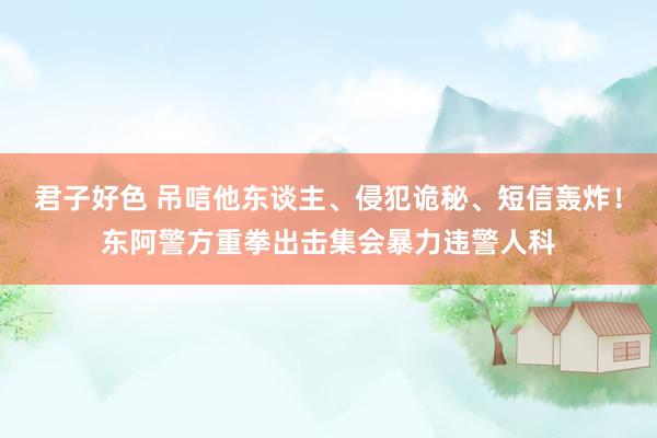君子好色 吊唁他东谈主、侵犯诡秘、短信轰炸！东阿警方重拳出击集会暴力违警人科