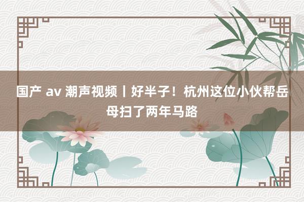 国产 av 潮声视频丨好半子！杭州这位小伙帮岳母扫了两年马路