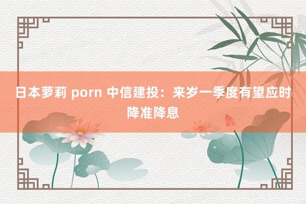 日本萝莉 porn 中信建投：来岁一季度有望应时降准降息