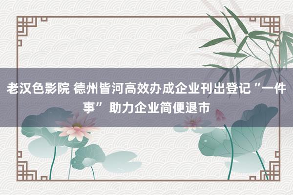 老汉色影院 德州皆河高效办成企业刊出登记“一件事” 助力企业简便退市