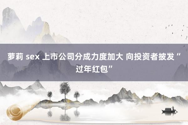 萝莉 sex 上市公司分成力度加大 向投资者披发“过年红包”