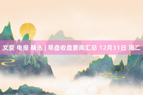 文爱 电报 精选 | 早盘收盘要闻汇总 12月31日 周二