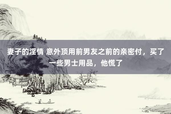 妻子的淫情 意外顶用前男友之前的亲密付，买了一些男士用品，他慌了