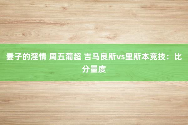 妻子的淫情 周五葡超 吉马良斯vs里斯本竞技：比分量度