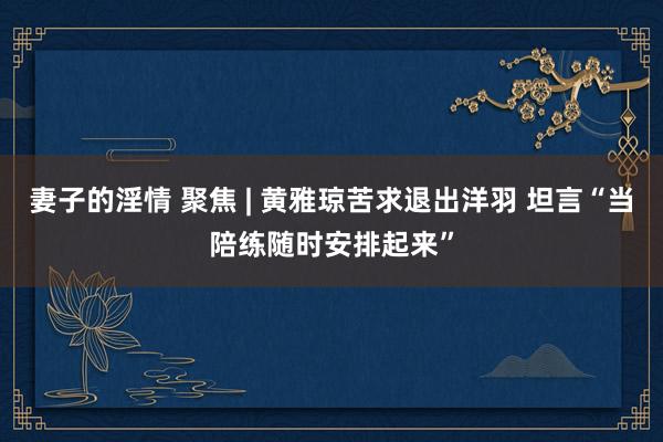 妻子的淫情 聚焦 | 黄雅琼苦求退出洋羽 坦言“当陪练随时安排起来”