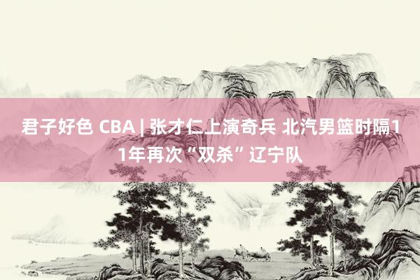 君子好色 CBA | 张才仁上演奇兵 北汽男篮时隔11年再次“双杀”辽宁队